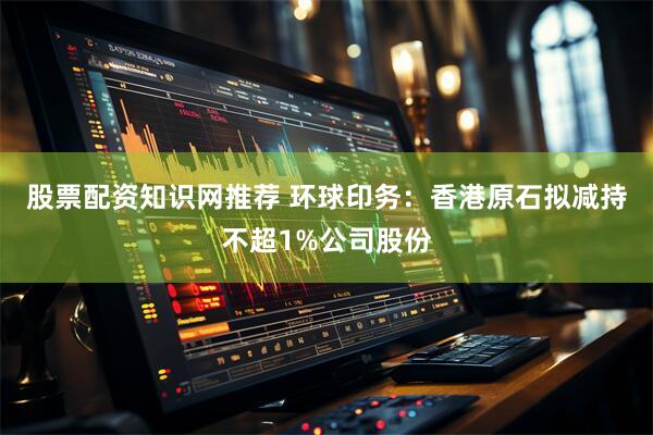 股票配资知识网推荐 环球印务：香港原石拟减持不超1%公司股份