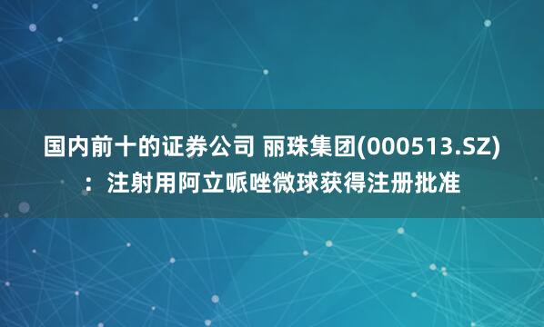 国内前十的证券公司 丽珠集团(000513.SZ)：注射用阿立哌唑微球获得注册批准