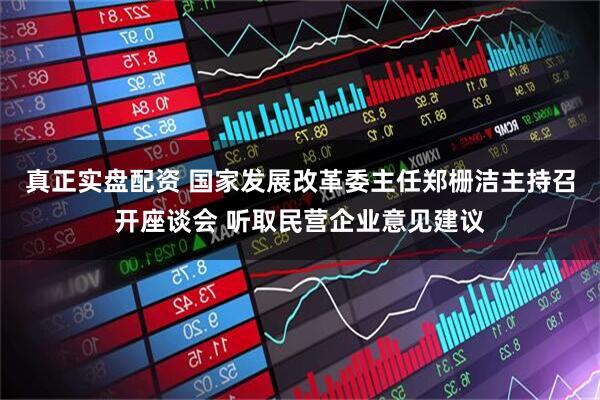 真正实盘配资 国家发展改革委主任郑栅洁主持召开座谈会 听取民营企业意见建议