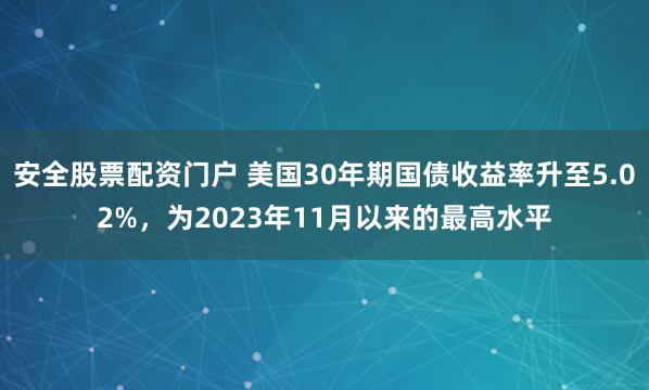 安全股票配资门户 美国30年期国债收益率升至5.02%，为2023年11月以来的最高水平