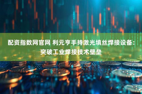 配资指数网官网 利元亨手持激光填丝焊接设备：突破工业焊接技术壁垒