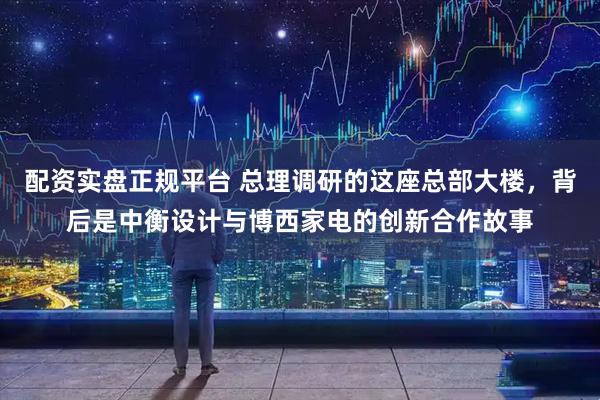 配资实盘正规平台 总理调研的这座总部大楼，背后是中衡设计与博西家电的创新合作故事