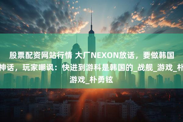 股票配资网站行情 大厂NEXON放话，要做韩国版黑神话，玩家嘲讽：快进到游科是韩国的_战舰_游戏_朴勇铉