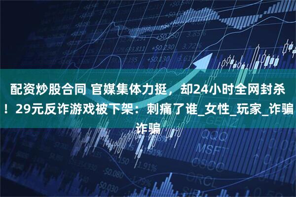 配资炒股合同 官媒集体力挺，却24小时全网封杀！29元反诈游戏被下架：刺痛了谁_女性_玩家_诈骗