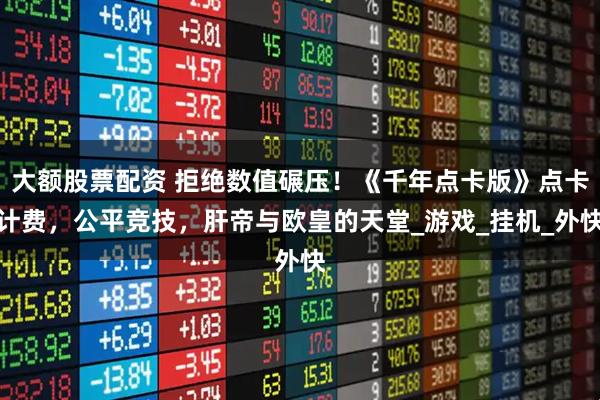 大额股票配资 拒绝数值碾压！《千年点卡版》点卡计费，公平竞技，肝帝与欧皇的天堂_游戏_挂机_外快