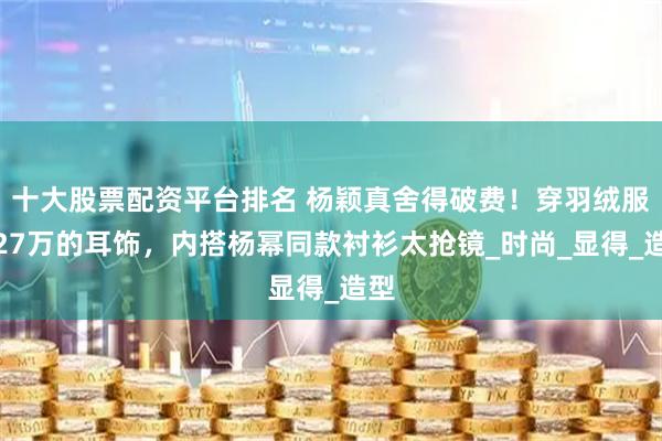 十大股票配资平台排名 杨颖真舍得破费！穿羽绒服戴27万的耳饰，内搭杨幂同款衬衫太抢镜_时尚_显得_造型