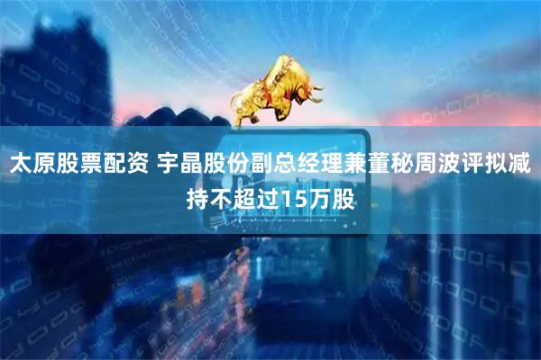 太原股票配资 宇晶股份副总经理兼董秘周波评拟减持不超过15万股