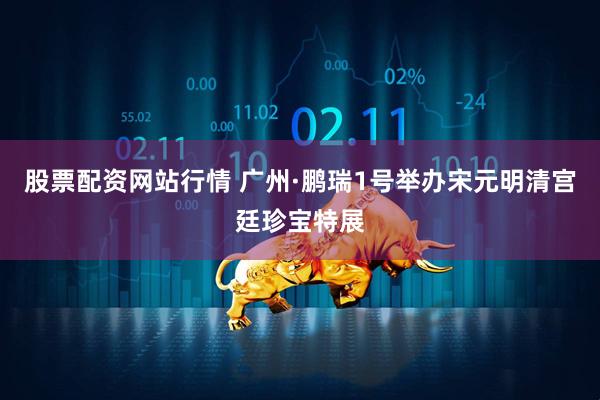 股票配资网站行情 广州·鹏瑞1号举办宋元明清宫廷珍宝特展
