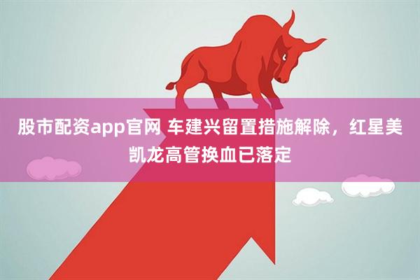 股市配资app官网 车建兴留置措施解除，红星美凯龙高管换血已落定