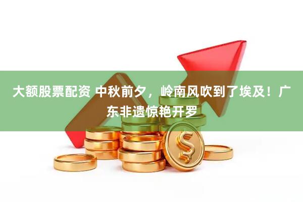 大额股票配资 中秋前夕，岭南风吹到了埃及！广东非遗惊艳开罗