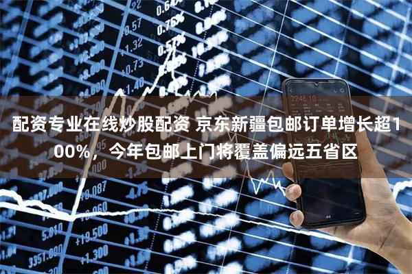 配资专业在线炒股配资 京东新疆包邮订单增长超100%，今年包邮上门将覆盖偏远五省区