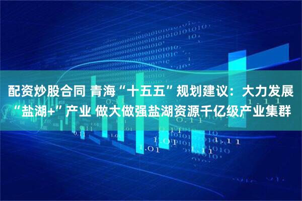 配资炒股合同 青海“十五五”规划建议:大力发展“盐湖+”产业 做大做强盐湖资源千亿级产业集群