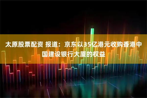 太原股票配资 报道：京东以35亿港元收购香港中国建设银行大厦的权益