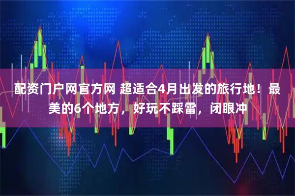 配资门户网官方网 超适合4月出发的旅行地!最美的6个地方,好玩不踩雷,闭眼冲
